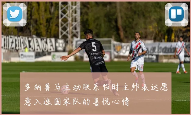 多纳鲁马主动联系临时主帅表达愿意入选国家队的喜悦心情