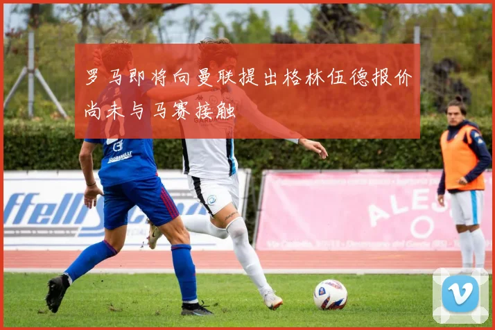 罗马即将向曼联提出格林伍德报价尚未与马赛接触