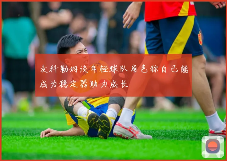 麦科勒姆谈年轻球队角色称自己能成为稳定器助力成长