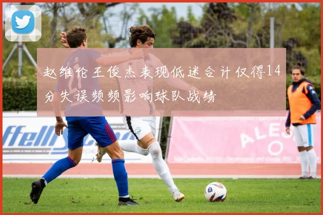 赵维伦王俊杰表现低迷合计仅得14分失误频频影响球队战绩