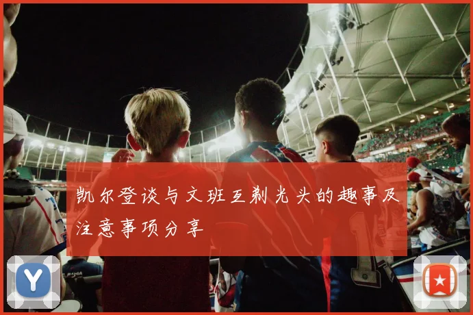 凯尔登谈与文班互剃光头的趣事及注意事项分享