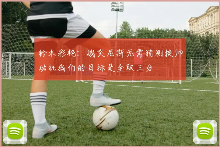 铃木彩艳：战突尼斯无需猜测换帅动机我们的目标是全取三分