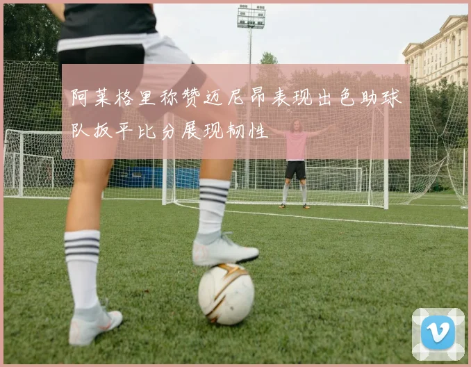阿莱格里称赞迈尼昂表现出色助球队扳平比分展现韧性