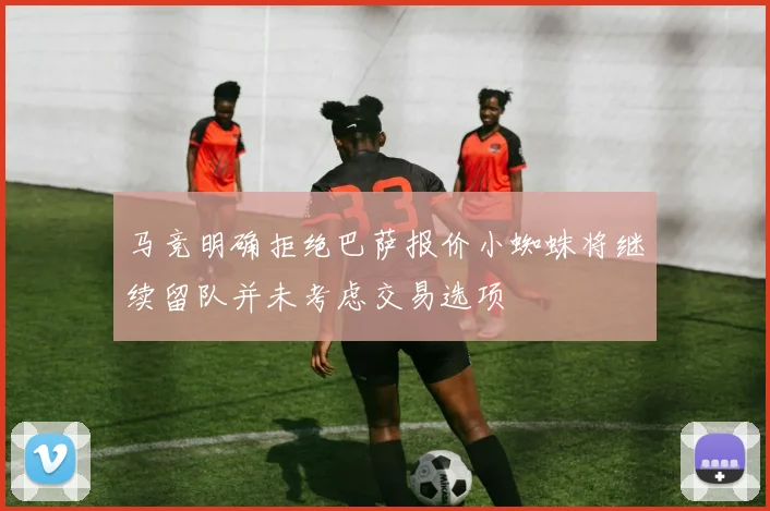 马竞明确拒绝巴萨报价小蜘蛛将继续留队并未考虑交易选项