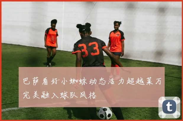 巴萨看好小蜘蛛动态活力超越莱万完美融入球队风格