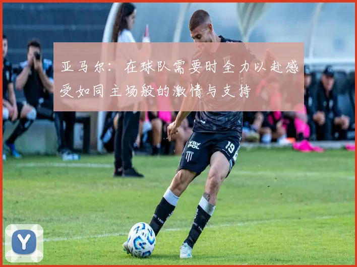 亚马尔：在球队需要时全力以赴感受如同主场般的激情与支持