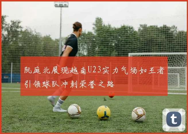 阮庭北展现越南U23实力气场如王者引领球队冲刺荣誉之路