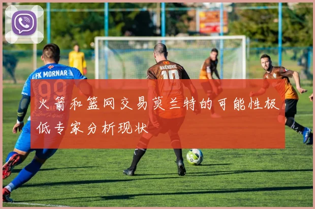 火箭和篮网交易莫兰特的可能性极低专家分析现状