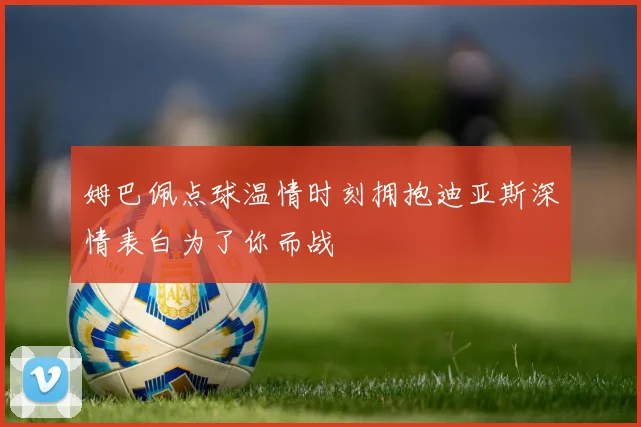 姆巴佩点球温情时刻拥抱迪亚斯深情表白为了你而战
