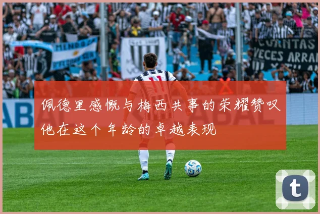 佩德里感慨与梅西共事的荣耀赞叹他在这个年龄的卓越表现
