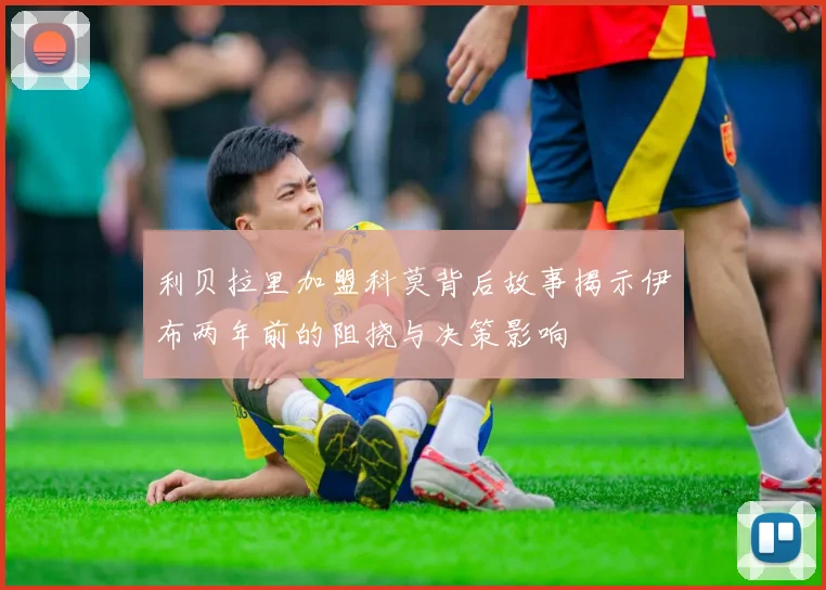 利贝拉里加盟科莫背后故事揭示伊布两年前的阻挠与决策影响
