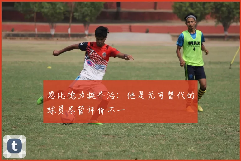 恩比德力挺乔治：他是无可替代的球员尽管评价不一