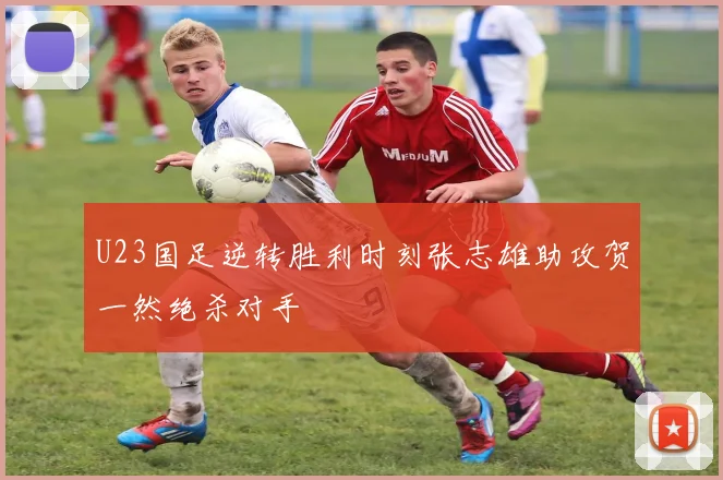 U23国足逆转胜利时刻张志雄助攻贺一然绝杀对手