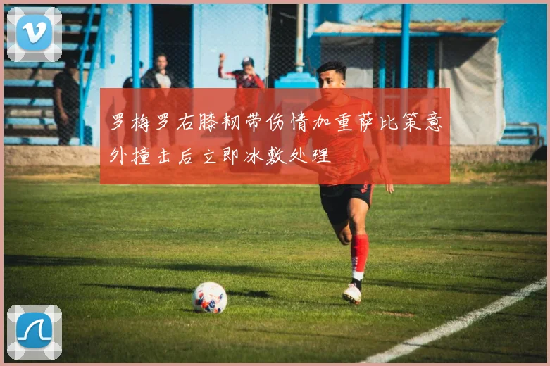 罗梅罗右膝韧带伤情加重萨比策意外撞击后立即冰敷处理