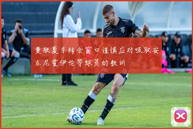 曼联夏季转会窗口谨慎应对吸取安东尼霍伊伦等球员的教训