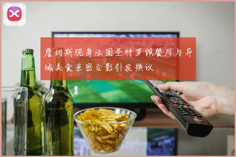 詹姆斯现身法国圣特罗佩餐厅与异域美食亲密合影引发热议
