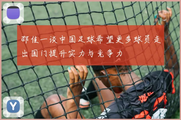 邵佳一谈中国足球希望更多球员走出国门提升实力与竞争力