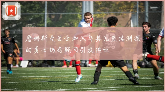 詹姆斯是否会加入与其无直接渊源的勇士仍存疑问引发热议