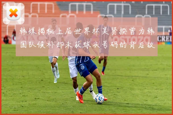 韩媒揭秘上届世界杯吴贤揆曾为韩国队候补却未获球衣号码的背后故事