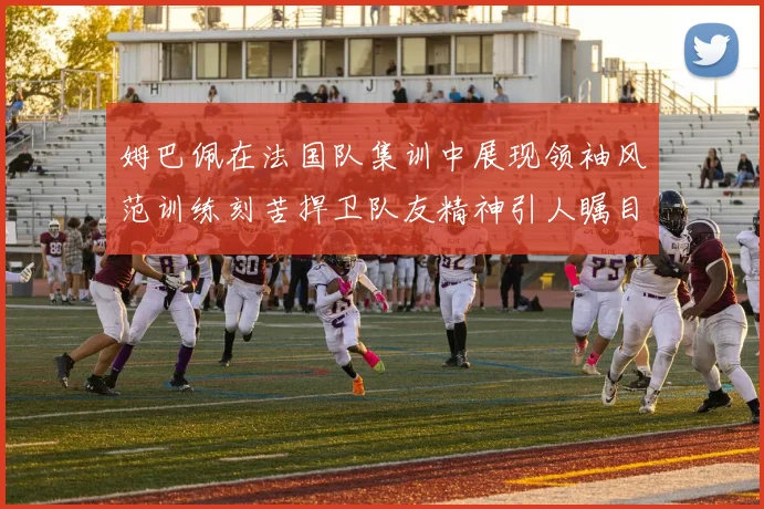 姆巴佩在法国队集训中展现领袖风范训练刻苦捍卫队友精神引人瞩目