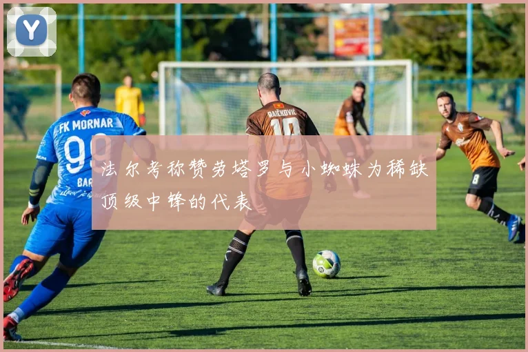 法尔考称赞劳塔罗与小蜘蛛为稀缺顶级中锋的代表