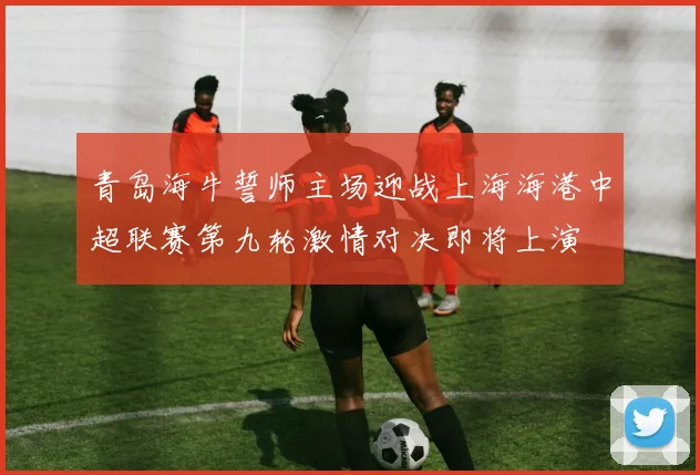 青岛海牛誓师主场迎战上海海港中超联赛第九轮激情对决即将上演