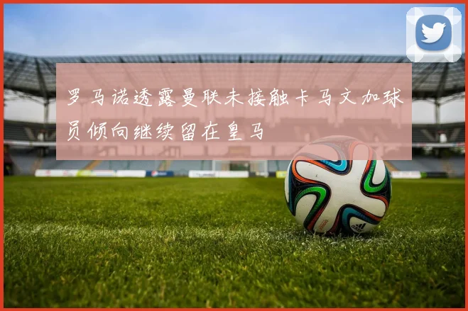 罗马诺透露曼联未接触卡马文加球员倾向继续留在皇马