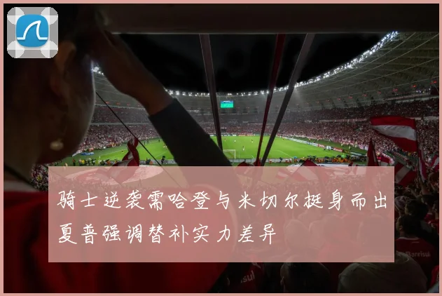 骑士逆袭需哈登与米切尔挺身而出夏普强调替补实力差异